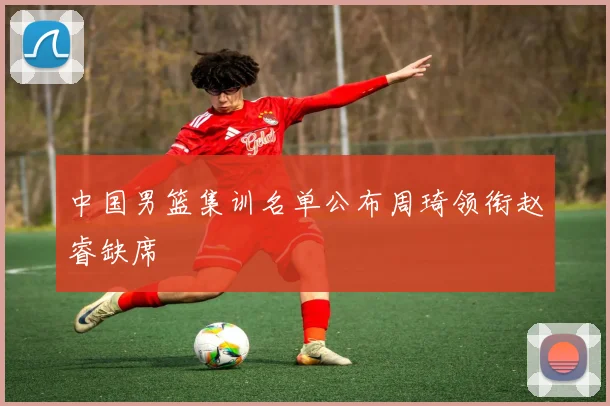 中国男篮集训名单公布周琦领衔赵睿缺席