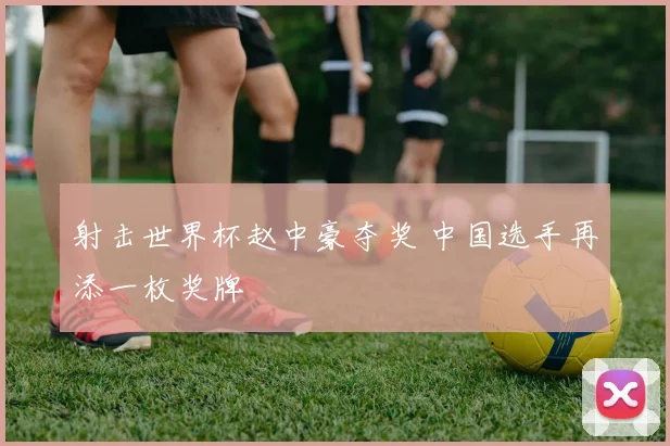 射击世界杯赵中豪夺奖 中国选手再添一枚奖牌