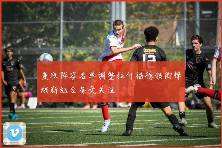 曼联阵容名单调整拉什福德领衔锋线新组合备受关注