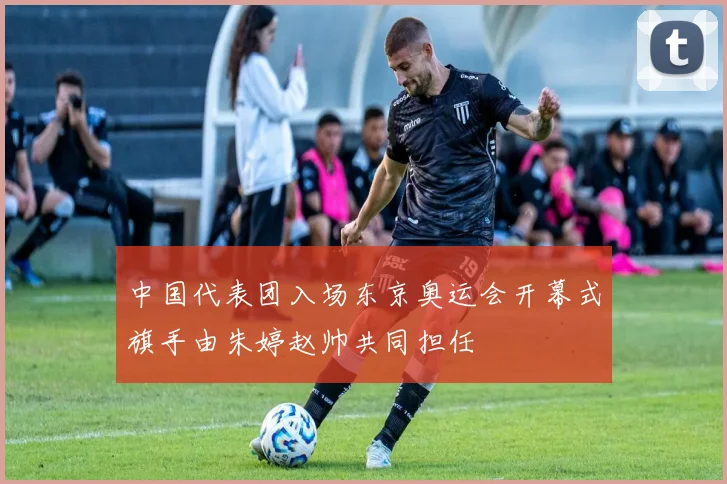 中国代表团入场东京奥运会开幕式旗手由朱婷赵帅共同担任