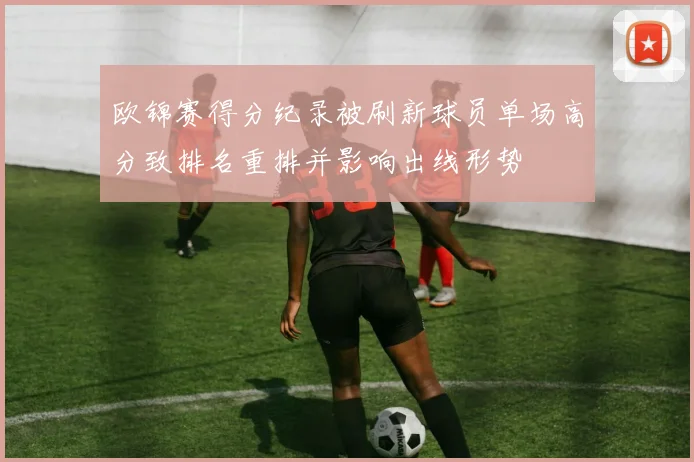 欧锦赛得分纪录被刷新球员单场高分致排名重排并影响出线形势