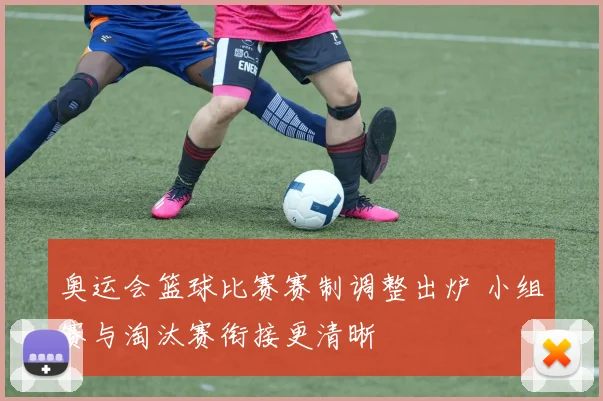 奥运会篮球比赛赛制调整出炉 小组赛与淘汰赛衔接更清晰