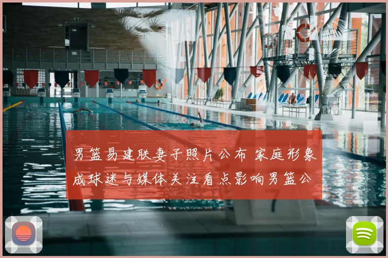 男篮易建联妻子照片公布 家庭形象成球迷与媒体关注看点影响男篮公众形象