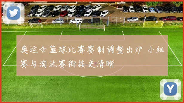 奥运会篮球比赛赛制调整出炉 小组赛与淘汰赛衔接更清晰