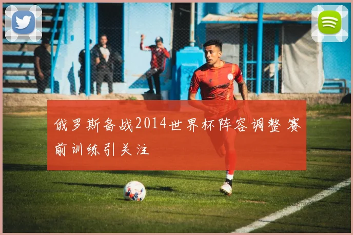 俄罗斯备战2014世界杯阵容调整 赛前训练引关注