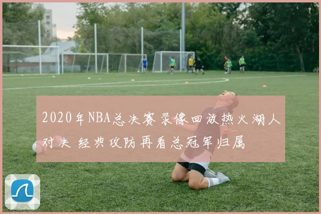 2020年NBA总决赛录像回放热火湖人对决 经典攻防再看总冠军归属