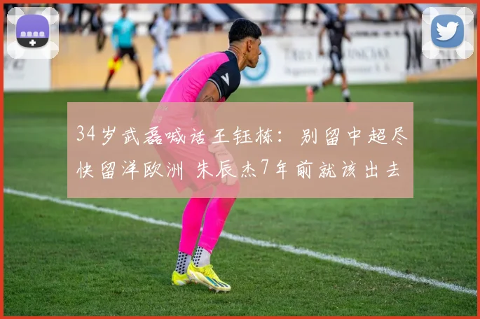 34岁武磊喊话王钰栋:别留中超尽快留洋欧洲 朱辰杰7年前就该出去