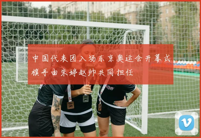 中国代表团入场东京奥运会开幕式旗手由朱婷赵帅共同担任