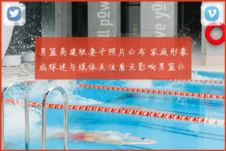 男篮易建联妻子照片公布 家庭形象成球迷与媒体关注看点影响男篮公众形象