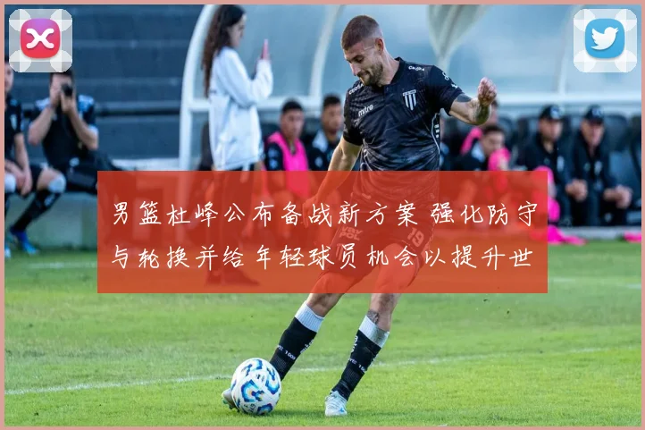 男篮杜峰公布备战新方案 强化防守与轮换并给年轻球员机会以提升世预赛竞争力